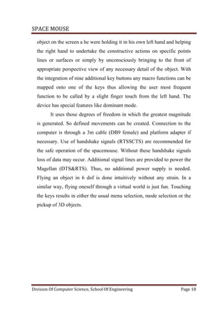 SPACE MOUSE
Division Of Computer Science, School Of Engineering Page 18
object on the screen a he were holding it in his own left hand and helping
the right hand to undertake the constructive actions on specific points
lines or surfaces or simply by unconsciously bringing to the front of
appropriate perspective view of any necessary detail of the object. With
the integration of nine additional key buttons any macro functions can be
mapped onto one of the keys thus allowing the user most frequent
function to be called by a slight finger touch from the left hand. The
device has special features like dominant mode.
It uses those degrees of freedom in which the greatest magnitude
is generated. So defined movements can be created. Connection to the
computer is through a 3m cable (DB9 female) and platform adapter if
necessary. Use of handshake signals (RTSSCTS) are recommended for
the safe operation of the spacemouse. Without these handshake signals
loss of data may occur. Additional signal lines are provided to power the
Magellan (DTS&RTS). Thus, no additional power supply is needed.
Flying an object in 6 dof is done intuitively without any strain. In a
similar way, flying oneself through a virtual world is just fun. Touching
the keys results in either the usual menu selection, mode selection or the
pickup of 3D objects.
 