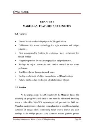 SPACE MOUSE
Division Of Computer Science, School Of Engineering Page 20
CHAPTER 5
MAGELLAN: FEATURES AND BENEFITS
5.1 Features
 Ease of use of manipulating objects in 3D applications.
 Calibration free sensor technology for high precision and unique
reliability.
 Nine programmable buttons to customize users preference for
motion control
 Fingertip operation for maximum precision and performance.
 Settings to adjust sensitivity and motion control to the users
preference.
 Small form factor frees up the desk space.
 Double productivity of object manipulation in 3D applications.
 Natural hand position (resting on table) eliminates fatigue.
5.2 Benefits
As the user positions the 3D objects with the Magellan device the
necessity of going back and forth to the menu is eliminated. Drawing
times is reduced by 20%-30% increasing overall productivity. With the
Magellan device improved design comprehension is possible and earlier
detection of design errors contributing faster time to market and cost
savings in the design process. Any computer whose graphics power
 