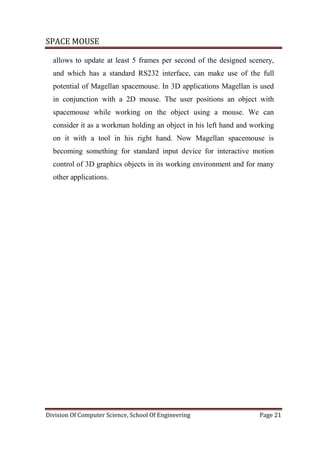 SPACE MOUSE
Division Of Computer Science, School Of Engineering Page 21
allows to update at least 5 frames per second of the designed scenery,
and which has a standard RS232 interface, can make use of the full
potential of Magellan spacemouse. In 3D applications Magellan is used
in conjunction with a 2D mouse. The user positions an object with
spacemouse while working on the object using a mouse. We can
consider it as a workman holding an object in his left hand and working
on it with a tool in his right hand. Now Magellan spacemouse is
becoming something for standard input device for interactive motion
control of 3D graphics objects in its working environment and for many
other applications.
 