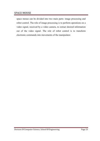 SPACE MOUSE
Division Of Computer Science, School Of Engineering Page 23
space mouse can be divided into two main parts: image processing and
robot control. The role of image processing is to perform operations on a
video signal, received by a video camera, to extract desired information
out of the video signal. The role of robot control is to transform
electronic commands into movements of the manipulator.
 