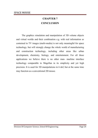 SPACE MOUSE
Division Of Computer Science, School Of Engineering Page 24
CHAPTER 7
CONCLUSION
The graphics simulation and manipulation of 3D volume objects
and virtual worlds and their combination e.g. with real information as
contained in TV images (multi-media) is not only meaningful for space
technology, but will strongly change the whole world of manufacturing
and construction technology, including other areas like urban
development, chemistry, biology, and entertainment. For all these
applications we believe there is no other man- machine interface
technology comparable to Magellan in its simplicity and yet high
precision. It is used for 3D manipulations in 6 dof, but at the same time
may function as a conventional 2D mouse.
 