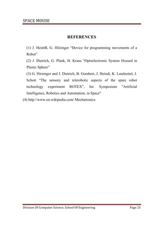 SPACE MOUSE
Division Of Computer Science, School Of Engineering Page 25
REFERENCES
(1) J. HeintB, G. Hilzinger “Device for programming movements of a
Robot”
(2) J. Dietrich, G. Plank, H. Krans “Optoelectronic System Housed in
Plastic Sphere”
(3) G. Hirzmger and J. Dietrich, B. Gombert, J. Heindi, K. Landzettel, J.
Schott “The sensory and telerobotic aspects of the spare robot
technology experiment ROTEX”, Int. Symposium "Artificial
Intelligence, Robotics and Automation, in Space"
(4) http://www.en.wikipedia.com/ Mechatronics
 