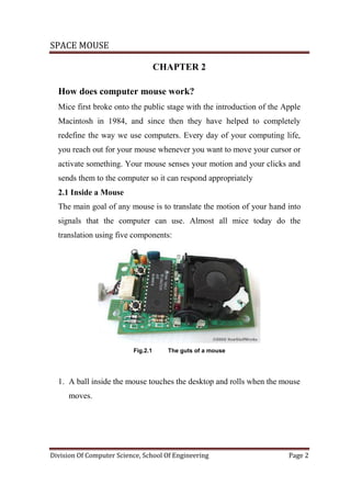 SPACE MOUSE
Division Of Computer Science, School Of Engineering Page 2
CHAPTER 2
How does computer mouse work?
Mice first broke onto the public stage with the introduction of the Apple
Macintosh in 1984, and since then they have helped to completely
redefine the way we use computers. Every day of your computing life,
you reach out for your mouse whenever you want to move your cursor or
activate something. Your mouse senses your motion and your clicks and
sends them to the computer so it can respond appropriately
2.1 Inside a Mouse
The main goal of any mouse is to translate the motion of your hand into
signals that the computer can use. Almost all mice today do the
translation using five components:
Fig.2.1 The guts of a mouse
1. A ball inside the mouse touches the desktop and rolls when the mouse
moves.
 