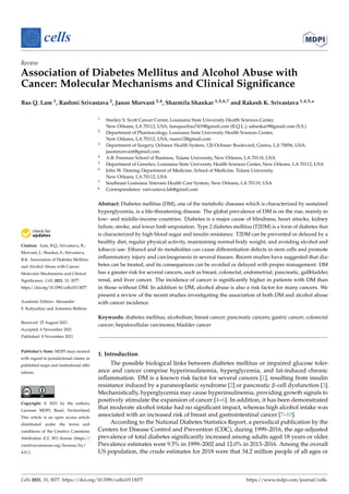 cells
Review
Association of Diabetes Mellitus and Alcohol Abuse with
Cancer: Molecular Mechanisms and Clinical Significance
Bao Q. Lam 1, Rashmi Srivastava 2, Jason Morvant 3,4, Sharmila Shankar 1,5,6,7 and Rakesh K. Srivastava 1,4,5,*


Citation: Lam, B.Q.; Srivastava, R.;
Morvant, J.; Shankar, S.; Srivastava,
R.K. Association of Diabetes Mellitus
and Alcohol Abuse with Cancer:
Molecular Mechanisms and Clinical
Significance. Cells 2021, 10, 3077.
https://doi.org/10.3390/cells10113077
Academic Editors: Alexander
E. Kalyuzhny and Antonino Belfiore
Received: 25 August 2021
Accepted: 6 November 2021
Published: 8 November 2021
Publisher’s Note: MDPI stays neutral
with regard to jurisdictional claims in
published maps and institutional affil-
iations.
Copyright: © 2021 by the authors.
Licensee MDPI, Basel, Switzerland.
This article is an open access article
distributed under the terms and
conditions of the Creative Commons
Attribution (CC BY) license (https://
creativecommons.org/licenses/by/
4.0/).
1 Stanley S. Scott Cancer Center, Louisiana State University Health Sciences Center,
New Orleans, LA 70112, USA; lamquocbao7419@gmail.com (B.Q.L.); sshankar9@gmail.com (S.S.)
2 Department of Pharmacology, Louisiana State University Health Sciences Center,
New Orleans, LA 70112, USA; rsssrs12@gmail.com
3 Department of Surgery, Ochsner Health System, 120 Ochsner Boulevard, Gretna, LA 70056, USA;
jasonmorvant@gmail.com
4 A.B. Freeman School of Business, Tulane University, New Orleans, LA 70118, USA
5 Department of Genetics, Louisiana State University Health Sciences Center, New Orleans, LA 70112, USA
6 John W. Deming Department of Medicine, School of Medicine, Tulane University,
New Orleans, LA 70112, USA
7 Southeast Louisiana Veterans Health Care System, New Orleans, LA 70119, USA
* Correspondence: rsrivastava.lab@gmail.com
Abstract: Diabetes mellitus (DM), one of the metabolic diseases which is characterized by sustained
hyperglycemia, is a life-threatening disease. The global prevalence of DM is on the rise, mainly in
low- and middle-income countries. Diabetes is a major cause of blindness, heart attacks, kidney
failure, stroke, and lower limb amputation. Type 2 diabetes mellitus (T2DM) is a form of diabetes that
is characterized by high blood sugar and insulin resistance. T2DM can be prevented or delayed by a
healthy diet, regular physical activity, maintaining normal body weight, and avoiding alcohol and
tobacco use. Ethanol and its metabolites can cause differentiation defects in stem cells and promote
inflammatory injury and carcinogenesis in several tissues. Recent studies have suggested that dia-
betes can be treated, and its consequences can be avoided or delayed with proper management. DM
has a greater risk for several cancers, such as breast, colorectal, endometrial, pancreatic, gallbladder,
renal, and liver cancer. The incidence of cancer is significantly higher in patients with DM than
in those without DM. In addition to DM, alcohol abuse is also a risk factor for many cancers. We
present a review of the recent studies investigating the association of both DM and alcohol abuse
with cancer incidence.
Keywords: diabetes mellitus; alcoholism; breast cancer; pancreatic cancers; gastric cancer; colorectal
cancer; hepatocellular carcinoma; bladder cancer
1. Introduction
The possible biological links between diabetes mellitus or impaired glucose toler-
ance and cancer comprise hyperinsulinemia, hyperglycemia, and fat-induced chronic
inflammation. DM is a known risk factor for several cancers [1], resulting from insulin
resistance induced by a paraneoplastic syndrome [2] or pancreatic β-cell dysfunction [3].
Mechanistically, hyperglycemia may cause hyperinsulinemia, providing growth signals to
positively stimulate the expansion of cancer [4–6]. In addition, it has been demonstrated
that moderate alcohol intake had no significant impact, whereas high alcohol intake was
associated with an increased risk of breast and gastrointestinal cancer [7–10].
According to the National Diabetes Statistics Report, a periodical publication by the
Centers for Disease Control and Prevention (CDC), during 1999–2016, the age-adjusted
prevalence of total diabetes significantly increased among adults aged 18 years or older.
Prevalence estimates were 9.5% in 1999–2002 and 12.0% in 2013–2016. Among the overall
US population, the crude estimates for 2018 were that 34.2 million people of all ages or
Cells 2021, 10, 3077. https://doi.org/10.3390/cells10113077 https://www.mdpi.com/journal/cells
 