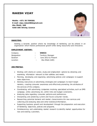 RAKESH VIJAY
Mobile: +971 50 7599381
E-mail: vijay.rakesh86@gmail.com
Abu Dhabi, UAE
Valid UAE Driving Licence
OBJECTIVE:
Seeking a dynamic position where my knowledge of marketing can be utilized in an
organization which fosters professional growth while being resourceful and innovative.
EMPLOYMENT HISTORY:
Company : WWICS
Designation : Territory Manager
Duration : June 2013 to Present
Location : Abu Dhabi (UAE)
JOB PROFILE:
 Working with clients on career, study and employment options by obtaining and
examining information relevant to their abilities and needs.
 Planning, developing and organizing advertising policies and campaigns to support
sales objectives.
 Advising executives on advertising strategies and campaigns to reach target
markets, creating consumer awareness and effectively promoting the attributes of
the services of the company.
 Coordinating with advertising companies involving specialized activities, such as SMS
campaign, online advertising etc. within time and budget constraints.
 Analyzing data regarding consumer patterns and preferences.
 Interpreting and predicting current and future consumer trends.
 Researching potential demand and market characteristic s for new services and
collecting and analyzing data and other statistical information.
 Supporting business growth and development through the preparation and execution
of marketing objectives, policies and programs.
 Commissioning and undertaking market research to identify market opportunities for
new and existing customers.
 