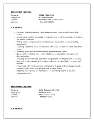 EMPLOYMENT HISTORY:
Company : WIPRO INFOTECH
Designation : Accounts Manager
Duration : November 2011 to March 2013
Location : New Delhi (INDIA)
JOB PROFILE:
 Compiling lists of prospective client businesses using trade directories and other
sources.
 Acquiring and updating knowledge of employers and competitors goods and services,
and market conditions.
 Visiting regular and prospective client businesses to establish and act on selling
opportunities.
 Assessing customer’s needs and explaining the goods and services which meet their
needs.
 Promoting goods and services to existing and prospective clients.
 Quoting and negotiating prices and credit terms, and completing contracts and
recording orders.
 Arranging delivery of goods, installation of equipment and the provision of services.
 Reporting to sales management on sales made and the marketability of goods and
services.
 Following up with clients to ensure satisfaction with goods and services purchased,
arranging modifications and resolving any problems arising.
 Preparing sales reports, and maintaining and submitting records of business
expenses incurred.
EMPLOYMENT HISTORY:
Company : India Telecom Infra Ltd
Designation : Sales Executive
Duration : Sept 2010-Oct 2011
Location : Bangalore (India)
JOB PROFILE:
 