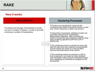 RAKE

     How it works

    Data collection stage
          Data collection                                        Clustering Processes
                                                        Clusters are calculated by using only the
      Loading and storage of transactions carried     movements that relate to the last 6 months, so that
                                                      only "recent" behaviour is taken into account.
    out over a number of weeks, in order to provide
    a minimum number of transactions.                   Using these movements, statistical clusters are
                                                      examined using the E.M. (Expectation
                                                      Maximisation) algorithm, after excluding any
                                                      Outliers (events that fall outside the clusters) using
                                                      other clustering algorithms (OPTICS LOF or
                                                      DENCLUE).

                                                         The clustering process is carried out every day,
                                                      after the logs have been obtained and processed,
                                                      and the results are saved on a second DB to
                                                      improve the performance of the system.

                                                         The clustering results are entered in a DB so
                                                      that comparisons can easily be drawn between
                                                      new transaction orders and pre-calculated clusters
                                                      and a weighting can therefore be assigned to the
                                                      transactions.



9
 