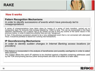 RAKE

     How it works
     Pattern Recognition Mechanisms
     In order to identify successions of events which have previously led to
     misappropriations
     A series of misappropriations have taken place by means of a series of bank transfers, carried out on
     consecutive days, for amounts that increase steadily by 1,000 € a time. This can be incorporated in the fraud
     detection mechanisms, but a search has to be carried out first to find any events of the same nature in the
     previous history, in order to determine whether they are truly "dangerous".
     In fact, if the previous succession proved to be a very widespread event that is not connected with attempted
     fraud, it would be pointless to search for it among new transactions.

     IP Georeferencing Mechanisms
     In order to identify sudden changes in Internet Banking access locations (or
     providers)

     This feature is incorporated in the analysis of beneficiaries (and possibly userAgents) in order to select
     false positives.
     The system allows the user's IP address to be checked against a blacklist containing addresses used
     by the TOR anonymising service (other anonymisers are due to be added at a later date).




10
 
