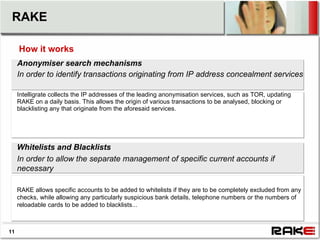 RAKE

     How it works
     Anonymiser search mechanisms
     In order to identify transactions originating from IP address concealment services

     Intelligrate collects the IP addresses of the leading anonymisation services, such as TOR, updating
     RAKE on a daily basis. This allows the origin of various transactions to be analysed, blocking or
     blacklisting any that originate from the aforesaid services.




     Whitelists and Blacklists
     In order to allow the separate management of specific current accounts if
     necessary

     RAKE allows specific accounts to be added to whitelists if they are to be completely excluded from any
     checks, while allowing any particularly suspicious bank details, telephone numbers or the numbers of
     reloadable cards to be added to blacklists...



11
 