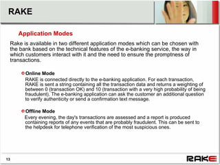 RAKE

     Application Modes
 Rake is available in two different application modes which can be chosen with
 the bank based on the technical features of the e-banking service, the way in
 which customers interact with it and the need to ensure the promptness of
 transactions.

       Online Mode
       RAKE is connected directly to the e-banking application. For each transaction,
       RAKE is sent a string containing all the transaction data and returns a weighting of
       between 0 (transaction OK) and 10 (transaction with a very high probability of being
       fraudulent). The e-banking application can ask the customer an additional question
       to verify authenticity or send a confirmation text message.

       Offline Mode
       Every evening, the day's transactions are assessed and a report is produced
       containing reports of any events that are probably fraudulent. This can be sent to
       the helpdesk for telephone verification of the most suspicious ones.




13
 
