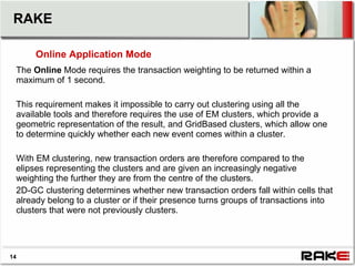 RAKE

      Online Application Mode
 The Online Mode requires the transaction weighting to be returned within a
 maximum of 1 second.

 This requirement makes it impossible to carry out clustering using all the
 available tools and therefore requires the use of EM clusters, which provide a
 geometric representation of the result, and GridBased clusters, which allow one
 to determine quickly whether each new event comes within a cluster.

 With EM clustering, new transaction orders are therefore compared to the
 elipses representing the clusters and are given an increasingly negative
 weighting the further they are from the centre of the clusters.
 2D-GC clustering determines whether new transaction orders fall within cells that
 already belong to a cluster or if their presence turns groups of transactions into
 clusters that were not previously clusters.




14
 