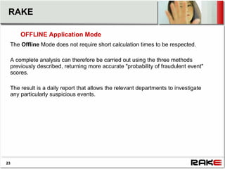 RAKE

     OFFLINE Application Mode
 The Offline Mode does not require short calculation times to be respected.

 A complete analysis can therefore be carried out using the three methods
 previously described, returning more accurate "probability of fraudulent event"
 scores.

 The result is a daily report that allows the relevant departments to investigate
 any particularly suspicious events.




23
 