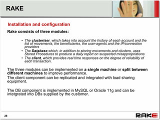 RAKE

     Installation and configuration
 Rake consists of three modules:

           • The clusteriser, which takes into account the history of each account and the
             list of movements, the beneficiaries, the user-agents and the IP/connection
             providers
           • The Database which, in addition to storing movements and clusters, uses
             Stored Procedures to produce a daily report on suspected misappropriations
           • The client, which provides real time responses on the degree of reliability of
             each transaction.

 The three modules can be implemented on a single machine or split between
 different machines to improve performance.
 The client component can be replicated and integrated with load sharing
 equipment.

 The DB component is implemented in MySQL or Oracle 11g and can be
 intetgrated into DBs supplied by the customer.




28
 