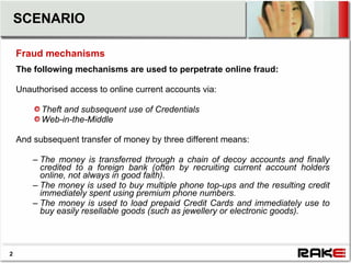 SCENARIO

    Fraud mechanisms
    The following mechanisms are used to perpetrate online fraud:

    Unauthorised access to online current accounts via:

          Theft and subsequent use of Credentials
          Web-in-the-Middle

    And subsequent transfer of money by three different means:

        – The money is transferred through a chain of decoy accounts and finally
          credited to a foreign bank (often by recruiting current account holders
          online, not always in good faith).
        – The money is used to buy multiple phone top-ups and the resulting credit
          immediately spent using premium phone numbers.
        – The money is used to load prepaid Credit Cards and immediately use to
          buy easily resellable goods (such as jewellery or electronic goods).



2
 