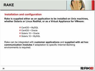 RAKE

     Installation and configuration
 Rake is supplied either as an application to be installed on Unix machines,
 whether Solaris or Linux RedHat, or as a Virtual Appliance for VMware:

                  CentOS + MySQL
                  CentOS + Oracle
                  Solaris 10 + Oracle
                  Solaris 10 + MySQL

 Rake can be integrated with customer applications and supplied with ad hoc
 communication modules if adaptation to specific Internet Banking
 environments is required.




29
 