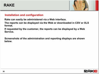 RAKE

     Installation and configuration
 Rake can easily be administered via a Web interface.
 The reports can be displayed via the Web or downloaded in CSV or XLS
 format.
 If requested by the customer, the reports can be displayed by a Web
 Service.

 Screenshots of the administration and reporting displays are shown
 below.




30
 