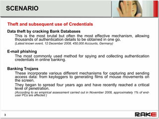 SCENARIO

    Theft and subsequent use of Credentials
    Data theft by cracking Bank Databases
        This is the most brutal but often the most effective mechanism, allowing
        thousands of authentication details to be obtained in one go.
        (Latest known event, 12 December 2008, 450,000 Accounts, Germany)

    E-mail phishing
       The most commonly used method for spying and collecting authentication
       credentials in online banking.

    Banking Trojans
       These incorporate various different mechanisms for capturing and sending
       access data: from keyloggers to generating films of mouse movements on
       the screen.
       They began to spread four years ago and have recently reached a critical
       level of penetration.
        (According to an empirical assessment carried out in November 2008, approximately 1% of end-
        user PCs are affected )




3
 