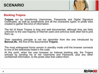 SCENARIO

    Banking Trojans
    Trojans act by transferring Usernames, Passwords and Digital Signature
    Certificates, as well as screenshots and all the characters typed, to pirate sites
    created to gather this kind of information.

    The list of these Trojans is long and well documented, although they are fairly
    unknown to the vast majority of Internet users and antivirus tools often fail to pick
    them up.

    Their operating principle is not too dissimilar from the one introduced by
    Bancos.NL, the first of the documented Trojans.

    The most widespread forms remain in standby mode until the browser connects
    to one of the addresses listed in the code.
    At this point, when the user browses an Internet banking site, the Trojans
    activate by sending his or her Username and Password, plus any other
    confidential information, to the pirate sites that collect them.




4
 