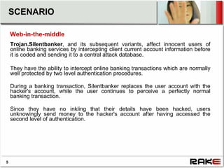 SCENARIO

    Web-in-the-middle
    Trojan.Silentbanker, and its subsequent variants, affect innocent users of
    online banking services by intercepting client current account information before
    it is coded and sending it to a central attack database.

    They have the ability to intercept online banking transactions which are normally
    well protected by two level authentication procedures.

    During a banking transaction, Silentbanker replaces the user account with the
    hacker's account, while the user continues to perceive a perfectly normal
    banking transaction.

    Since they have no inkling that their details have been hacked, users
    unknowingly send money to the hacker's account after having accessed the
    second level of authentication.




5
 