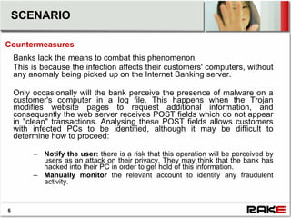 SCENARIO

Countermeasures
    Banks lack the means to combat this phenomenon.
    This is because the infection affects their customers' computers, without
    any anomaly being picked up on the Internet Banking server.

    Only occasionally will the bank perceive the presence of malware on a
    customer's computer in a log file. This happens when the Trojan
    modifies website pages to request additional information, and
    consequently the web server receives POST fields which do not appear
    in "clean" transactions. Analysing these POST fields allows customers
    with infected PCs to be identified, although it may be difficult to
    determine how to proceed:

         – Notify the user: there is a risk that this operation will be perceived by
           users as an attack on their privacy. They may think that the bank has
           hacked into their PC in order to get hold of this information.
         – Manually monitor the relevant account to identify any fraudulent
           activity.


6
 