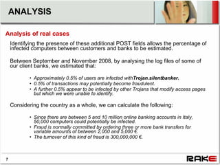 ANALYSIS

Analysis of real cases
    Identifying the presence of these additional POST fields allows the percentage of
    infected computers between customers and banks to be estimated.

    Between September and November 2008, by analysing the log files of some of
    our client banks, we estimated that:

            • Approximately 0.5% of users are infected withTrojan.silentbanker.
            • 0.5% of transactions may potentially become fraudulent.
            • A further 0.5% appear to be infected by other Trojans that modify access pages
              but which we were unable to identify.

    Considering the country as a whole, we can calculate the following:

            • Since there are between 5 and 10 million online banking accounts in Italy,
              50,000 computers could potentially be infected.
            • Fraud is normally committed by ordering three or more bank transfers for
              variable amounts of between 2,000 and 5,000 €.
            • The turnover of this kind of fraud is 300,000,000 €.



7
 