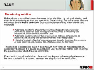 RAKE

    The winning solution
    Rake allows unusual behaviour by users to be identified by using clustering and
    classification techniques that are specific to Data Mining; the same ones that are
    employed by the fraud detection products implemented by major credit card
    operators

              Automatic monitoring of current accounts and reporting of all unusual
             movements based on data mining procedures aimed at identifying the
             behavioural profile of each individual user
              Automatic clustering of user behaviour: allows habitual behaviour to be
             identified and anything that deviates from this to be recognised;
              Historical analysis of typical user parameters, in order to reduce the presence
             of false positives and increase the effectiveness of the tool itself.

    This method is successful even in dealing with new kinds of misappropriation,
    specifically because it is based on analysing user behaviour rather than knowing
    the procedure by which fraud is committed.

    Fraud which has already taken place and has known behavioural patterns can
    be incorporated into a second assessment step for further verification.


8
 
