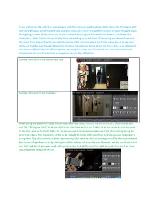 In our preliminary task the firstscenebegan with the character walkingtowards the door, the filmbegan with
story straightaway which made it look unprofessional asitnever showed the location or never thought about
the lighting,camera shots and so on, so the audiencewatchingthe filmwould not have a cluewhere the
character is,what they’re doing and why they are walkingup to the door. When doing our research we saw
that most films begin off with an establishingshotof the location where the filmis takingplace.As we were
doingour final task we thought about how to make the audience know where the filmis set, so we decided to
includean establishingshotof Birmingham. By doingthis it kept our filmwithin the lineof the traditional
conventions of a real filmwith the samegenre as ours,Social Realism.
Camera shots within the preliminary task
Camera shots within the final task
When doingthe preliminary task we learned a few new shots,such as ‘match on action’, ‘shot reserve shot’
and ‘the 180 degree rule’. So we decided to includethese within our final task,so the camera shots are more
or less the same within both tasks,this is becausewe familiarised ourselves with the shots duringdoing the
preliminary task.This madeit easier for us to includethe shots within our final task becausewe had practice
usingthem. The shots above are both representing ‘shot reserve shot’ this shots gives off to the audiencethat
two cameras have been used by leavingthat effect whereas it was only one. However, we did use shots within
our final task which we never used in the preliminary task.Within our final task weused shots such as close
ups, longshots and point of view.
 