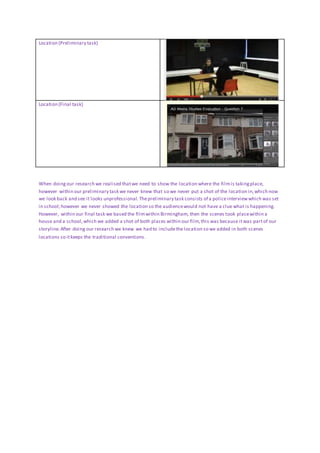 Location (Preliminary task)
Location (Final task)
When doingour research we realised thatwe need to show the location where the filmis takingplace,
however within our preliminary task we never knew that so we never put a shot of the location in,which now
we look back and see it looks unprofessional. Thepreliminary task consists of a policeinterviewwhich was set
in school;however we never showed the location so the audiencewould not have a clue what is happening.
However, within our final task we based the filmwithin Birmingham, then the scenes took placewithin a
house and a school,which we added a shot of both places within our film,this was because itwas partof our
storyline.After doing our research we knew we had to includethe location so we added in both scenes
locations so itkeeps the traditional conventions.
 