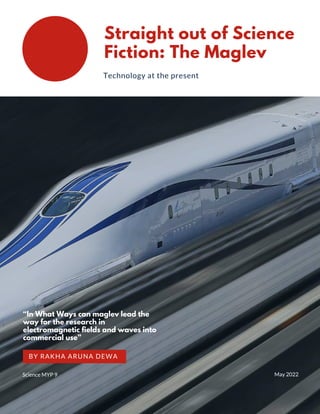 Straight out of Science
Fiction: The Maglev
Technology at the present
“In What Ways can maglev lead the
way for the research in
electromagnetic fields and waves into
commercial use”
BY RAKHA ARUNA DEWA


May 2022
Science MYP 9
 
