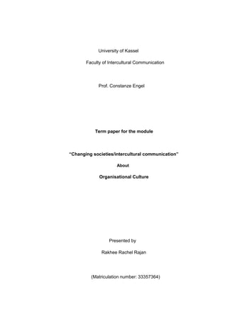 University of Kassel
Faculty of Intercultural Communication
Prof. Constanze Engel
Term paper for the module
“Changing societies/intercultural communication”
About
Organisational Culture
Presented by
Rakhee Rachel Rajan
(Matriculation number: 33357364)
 