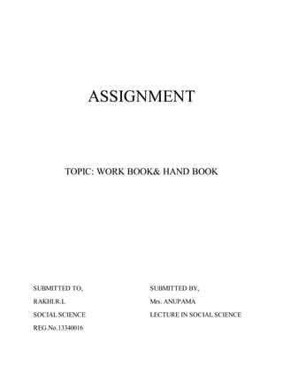 ASSIGNMENT 
TOPIC: WORK BOOK& HAND BOOK 
SUBMITTED TO, SUBMITTED BY, 
RAKHI.R.L Mrs. ANUPAMA 
SOCIAL SCIENCE LECTURE IN SOCIAL SCIENCE 
REG.No.13340016 
 