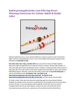 Rakhi.primogiftsindia.com Offering Heart
Winning Selections for Online Rakhi & Rakhi
Gifts!
Rakhi.primogiftsindia.com is a name reckoned widely for its extensive range of trendy and attractive
Rakhis and heart winning Rakhi gifts. In fact, it is one of the reliable online portals for people to Send
Rakhi gifts and Send Rakhi to India.
New Delhi, Delhi, India, Friday, July 29th, 2016: Every year when the festival of Raksha Bandhan
approaches, Rakhi.primogiftsindia.com immensely serves the customers with best Rakhi collection as
well as with Rakhi gift hampers and Rakhi gift combos. Therefore, for Raksha Bandhan 2016, the portal is
back again with a fresh new collection of beautiful, sparkling and trendy Rakhis as well as heart winning
Rakhi gifting solutions. Moreover, customers will be able to make orders to Buy Online Rakhi gifts as
well as to Send Rakhi to India, Send Rakhi to USA , Send Rakhi to UK
http://rakhi.primogiftsindia.com/send-rakhi-uk-50.html , Send Rakhi to UAE
http://rakhi.primogiftsindia.com/send-rakhi-uae-121.html and other places across the globe.
It’s hardly a matter of few days that India will be celebrating again the unique festival of Raksha
Bandhan, thus people all across the country are getting busy in the preparations for this much awaited
festival of the year. It’s every amazing that Indians celebrate a festival that serves the motto of
strengthening the bond of love shared between a brother and sister and to make this festival
memorable and joyous, gifts become a special part of the celebration just like a Rakhi thread.
 