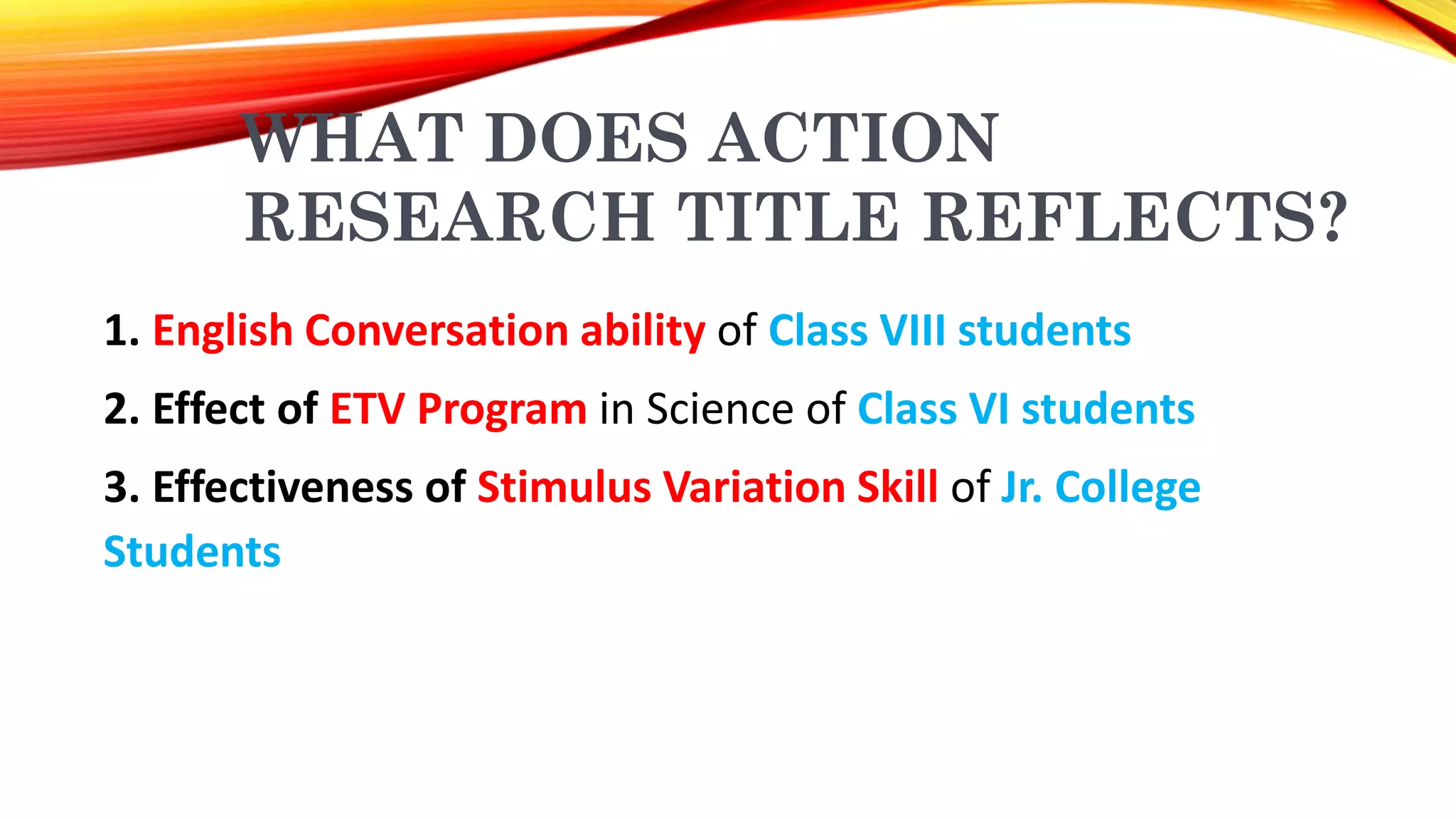 WHAT DOES ACTION
RESEARCH TITLE REFLECTS?
1. English Conversation ability of Class VIII students
2. Effect of ETV Program in Science of Class VI students
3. Effectiveness of Stimulus Variation Skill of Jr. College
Students
 