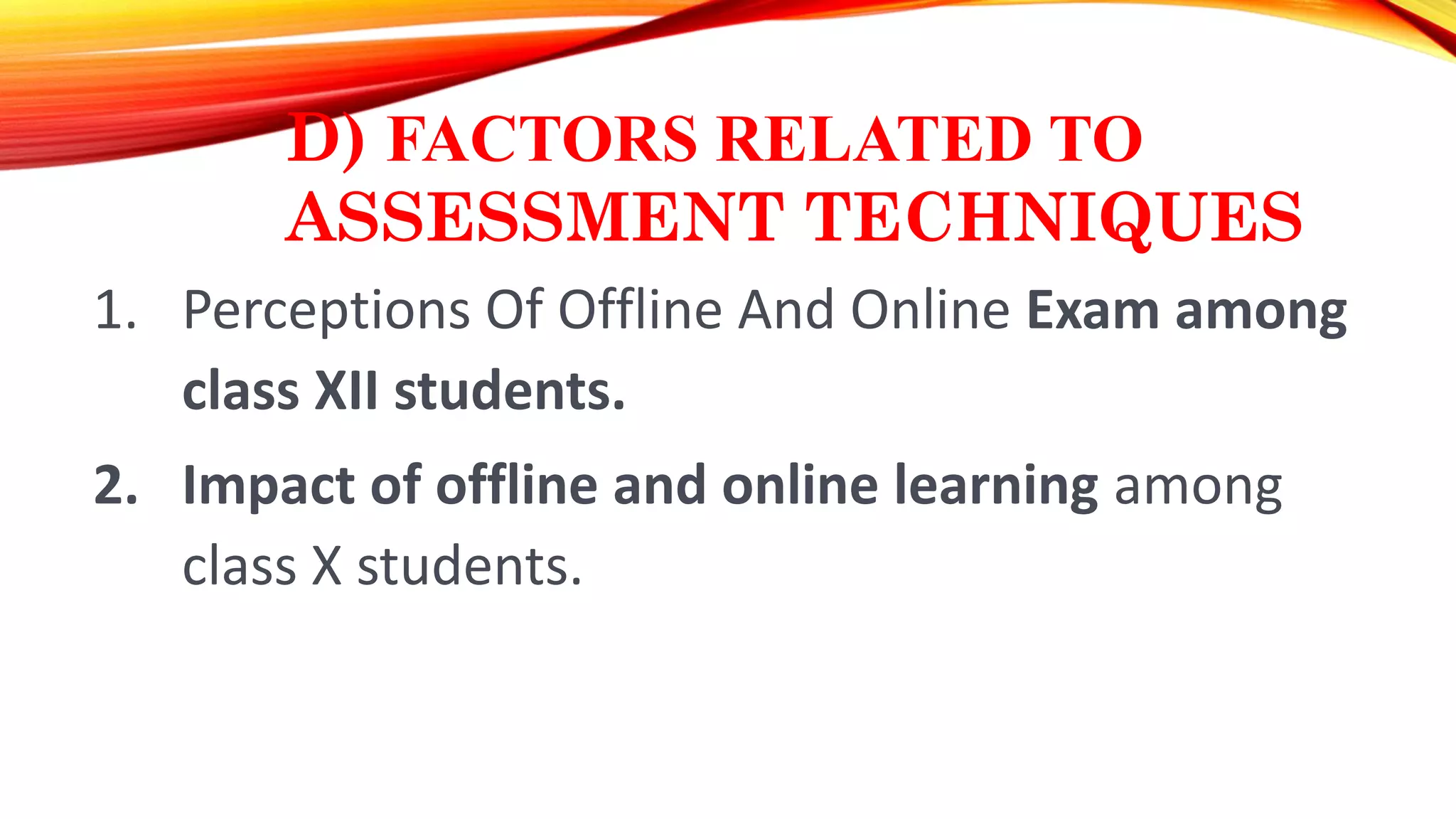 D) FACTORS RELATED TO
ASSESSMENT TECHNIQUES
1. Perceptions Of Offline And Online Exam among
class XII students.
2. Impact of offline and online learning among
class X students.
 