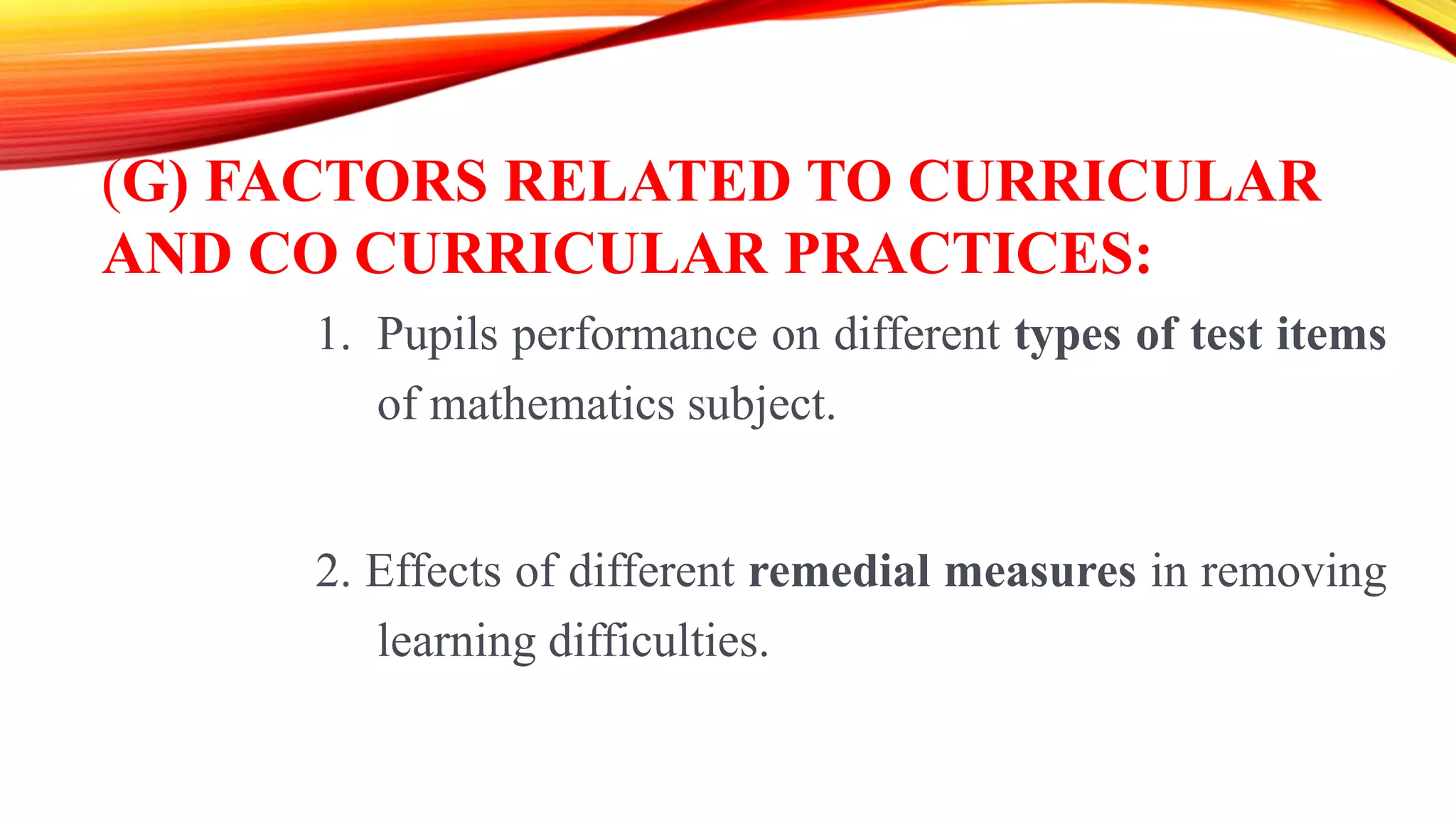 (G) FACTORS RELATED TO CURRICULAR
AND CO CURRICULAR PRACTICES:
1. Pupils performance on different types of test items
of mathematics subject.
2. Effects of different remedial measures in removing
learning difficulties.
 
