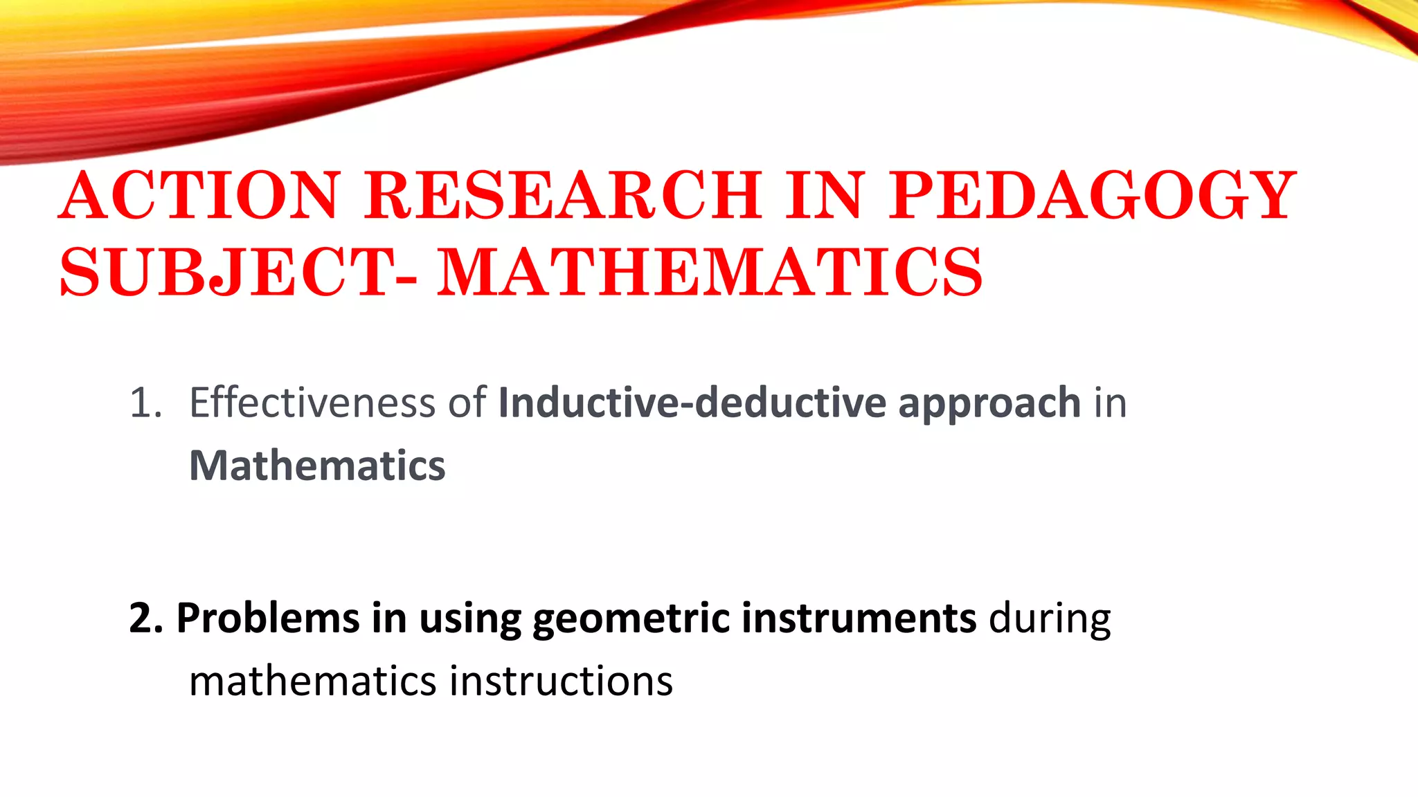 ACTION RESEARCH IN PEDAGOGY
SUBJECT- MATHEMATICS
1. Effectiveness of Inductive-deductive approach in
Mathematics
2. Problems in using geometric instruments during
mathematics instructions
 