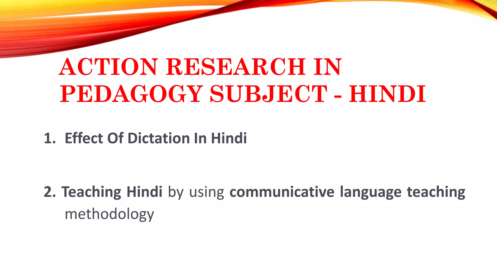 ACTION RESEARCH IN
PEDAGOGY SUBJECT - HINDI
1. Effect Of Dictation In Hindi
2. Teaching Hindi by using communicative language teaching
methodology
 