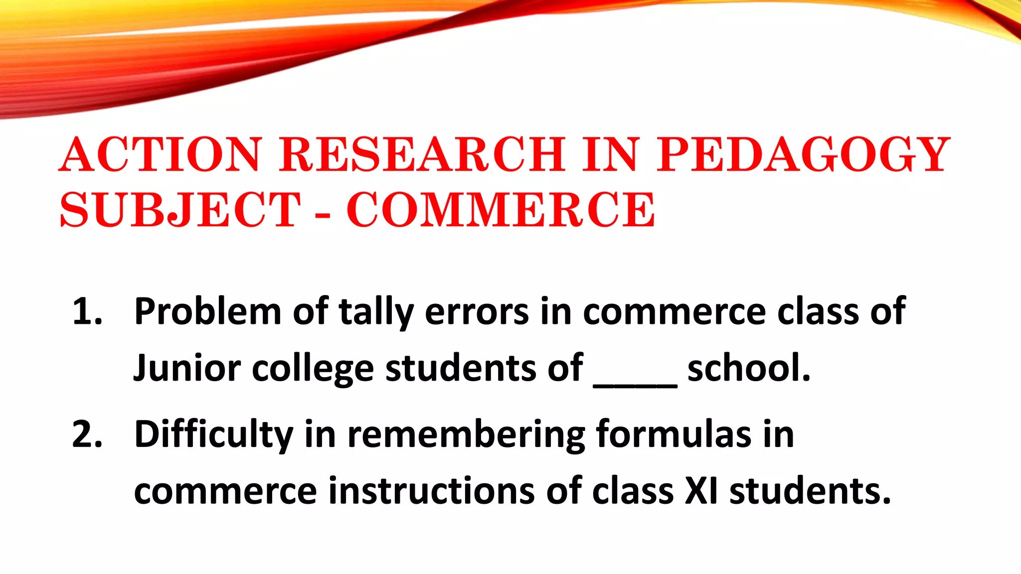 ACTION RESEARCH IN PEDAGOGY
SUBJECT - COMMERCE
1. Problem of tally errors in commerce class of
Junior college students of ____ school.
2. Difficulty in remembering formulas in
commerce instructions of class XI students.
 