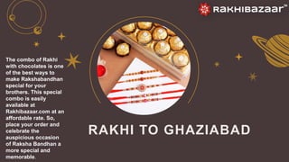 RAKHI TO GHAZIABAD
The combo of Rakhi
with chocolates is one
of the best ways to
make Rakshabandhan
special for your
brothers. This special
combo is easily
available at
Rakhibazaar.com at an
affordable rate. So,
place your order and
celebrate the
auspicious occasion
of Raksha Bandhan a
more special and
memorable.
 