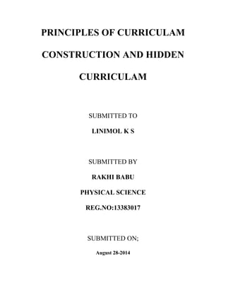 PRINCIPLES OF CURRICULAM 
CONSTRUCTION AND HIDDEN 
CURRICULAM 
SUBMITTED TO 
LINIMOL K S 
SUBMITTED BY 
RAKHI BABU 
PHYSICAL SCIENCE 
REG.NO:13383017 
SUBMITTED ON; 
August 28-2014 
 