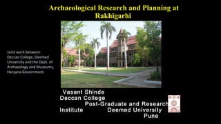 Archaeological Research and Planning at
Rakhigarhi
Vasant Shinde
Deccan College
Post-Graduate and Research
Institute Deemed University
Pune
Joint work between
Deccan College, Deemed
University and the Dept. of
Archaeology and Museums,
Haryana Government.
 