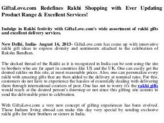 GiftaLove.com Redefines Rakhi Shopping with Ever Updating
Product Range & Excellent Services!
Indulge in Rakhi festivity with GiftaLove.com’s wide assortment of rakhi gifts
and excellent delivery services.
New Delhi, India- August 16, 2013- GiftaLove.com has come up with innovative
rakhi gift ideas to express divinity and sentiments attached to the celebration of
Raksha Bandhan.
The decked thread of the Rakhi as it is recognized in India can be sent using the site
to brothers who are far apart in countries like US and the UK. One can easily get the
desired rakhis on this site, at most reasonable prices. Also, one can personalize every
rakhi with amazing gifts that are then added to the delivery at nominal rates. For this,
customers do not have to experience the hassles of essentially dealing with delivering
them through international couriers of post. One has not to worry it’s the rakhi gifts
would reach at the desired person’s doorstep or not since this gifting site assures to
send the deliverable prior to celebration.
With GiftaLove.com a very new concept of gifting experiences has been evolved.
Those Indians living abroad can make this day very special by sending exclusive
rakhi gifts for their brothers or sisters in India.
 