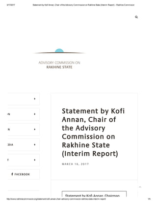 3/17/2017 Statement by Kofi Annan, Chair of the Advisory Commission on Rakhine State (Interim Report) ­ Rakhine Commision
http://www.rakhinecommission.org/statement­kofi­annan­chair­advisory­commission­rakhine­state­interim­report/ 1/5

 FACEBOOK
Statement by Kofi
Annan, Chair of
the Advisory
Commission on
Rakhine State
(Interim Report)
M A R C H 1 6 , 2 0 1 7
Statement by Ko勤� Annan, Chairman ...

MISSION 
ISSION 
ND MEDIA 
NTACT 

 