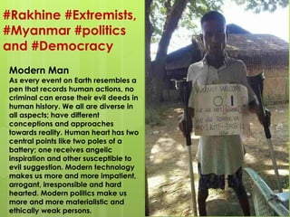 #Rakhine #Extremists,
#Myanmar #politics
and #Democracy
Modern Man
As every event on Earth resembles a
pen that records human actions, no
criminal can erase their evil deeds in
human history. We all are diverse in
all aspects; have different
conceptions and approaches
towards reality. Human heart has two
central points like two poles of a
battery; one receives angelic
inspiration and other susceptible to
evil suggestion. Modern technology
makes us more and more impatient,
arrogant, irresponsible and hard
hearted. Modern politics make us
more and more materialistic and
ethically weak persons.
 