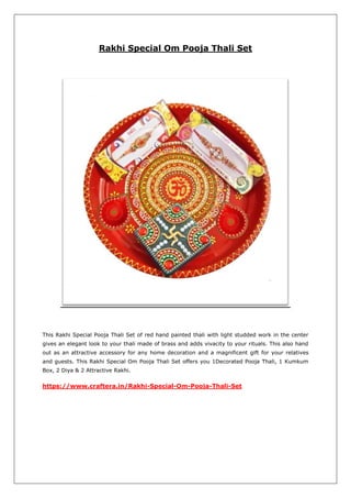 Rakhi Special Om Pooja Thali Set
This Rakhi Special Pooja Thali Set of red hand painted thali with light studded work in the center
gives an elegant look to your thali made of brass and adds vivacity to your rituals. This also hand
out as an attractive accessory for any home decoration and a magnificent gift for your relatives
and guests. This Rakhi Special Om Pooja Thali Set offers you 1Decorated Pooja Thali, 1 Kumkum
Box, 2 Diya & 2 Attractive Rakhi.
https://www.craftera.in/Rakhi-Special-Om-Pooja-Thali-Set
 