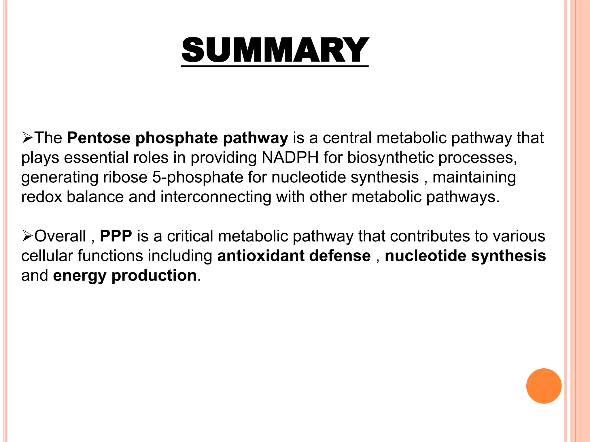 SUMMARY
The Pentose phosphate pathway is a central metabolic pathway that
plays essential roles in providing NADPH for biosynthetic processes,
generating ribose 5-phosphate for nucleotide synthesis , maintaining
redox balance and interconnecting with other metabolic pathways.
Overall , PPP is a critical metabolic pathway that contributes to various
cellular functions including antioxidant defense , nucleotide synthesis
and energy production.
 