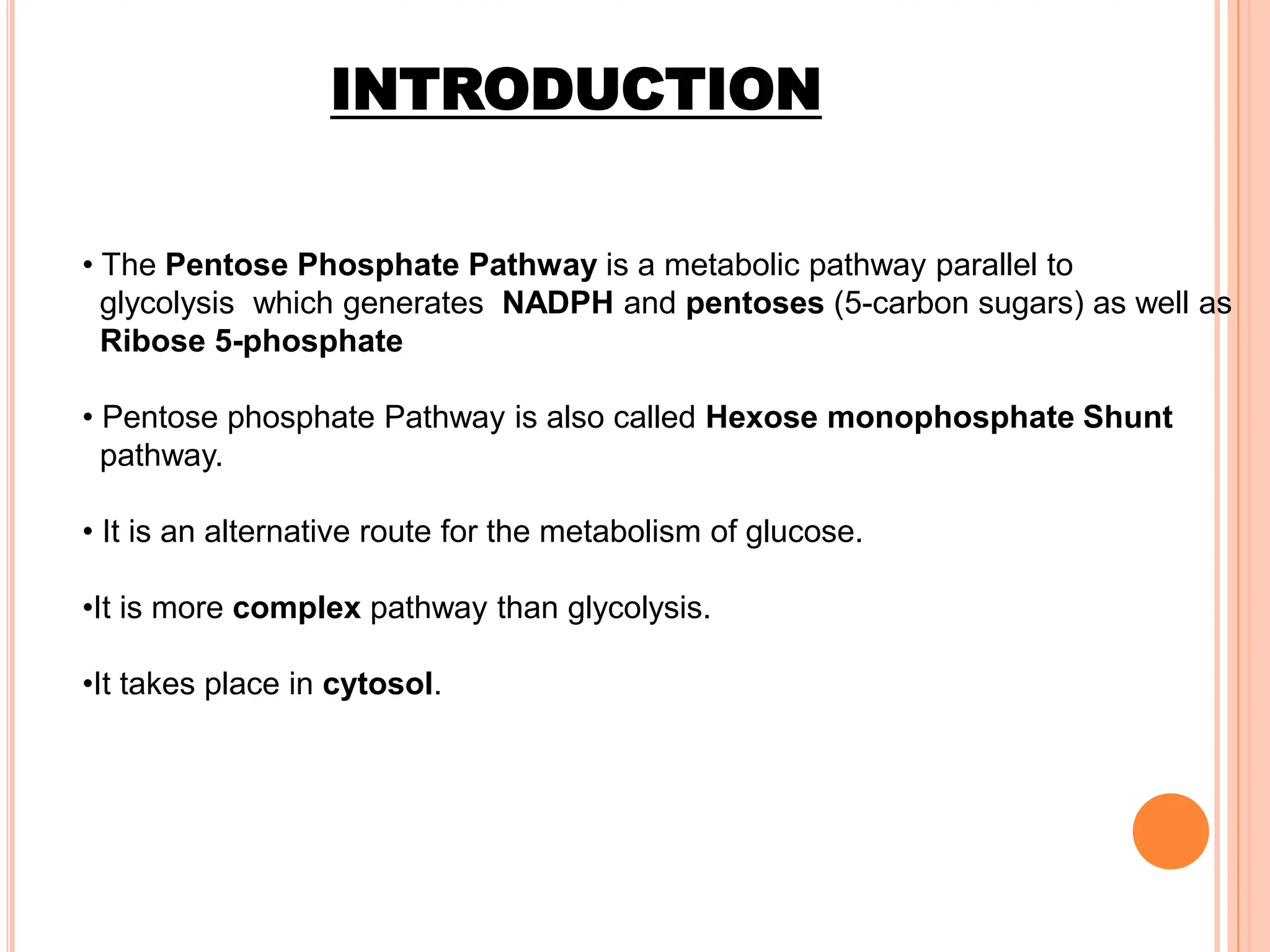 INTRODUCTION
• The Pentose Phosphate Pathway is a metabolic pathway parallel to
glycolysis which generates NADPH and pentoses (5-carbon sugars) as well as
Ribose 5-phosphate
• Pentose phosphate Pathway is also called Hexose monophosphate Shunt
pathway.
• It is an alternative route for the metabolism of glucose.
•It is more complex pathway than glycolysis.
•It takes place in cytosol.
 