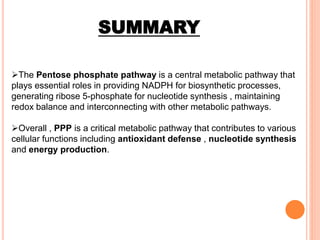 SUMMARY
The Pentose phosphate pathway is a central metabolic pathway that
plays essential roles in providing NADPH for biosynthetic processes,
generating ribose 5-phosphate for nucleotide synthesis , maintaining
redox balance and interconnecting with other metabolic pathways.
Overall , PPP is a critical metabolic pathway that contributes to various
cellular functions including antioxidant defense , nucleotide synthesis
and energy production.
 