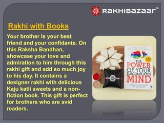 Your brother is your best
friend and your confidante. On
this Raksha Bandhan,
showcase your love and
admiration to him through this
rakhi gift and add so much joy
to his day. It contains a
designer rakhi with delicious
Kaju katli sweets and a non-
fiction book. This gift is perfect
for brothers who are avid
readers.
Rakhi with Books
 