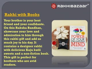 Your brother is your best
friend and your confidante.
On this Raksha Bandhan,
showcase your love and
admiration to him through
this rakhi gift and add so
much joy to his day. It
contains a designer rakhi
with delicious Kaju katli
sweets and a non-fiction book.
This gift is perfect for
brothers who are avid
readers.
Rakhi with Books
 